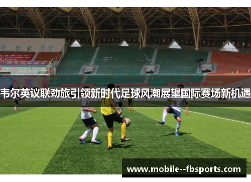 韦尔英议联劲旅引领新时代足球风潮展望国际赛场新机遇 韦尔英议联劲旅引领新时代足球风潮展望国际赛场新机遇