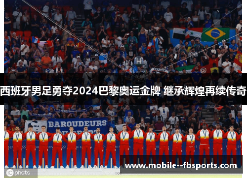 西班牙男足勇夺2024巴黎奥运金牌 继承辉煌再续传奇