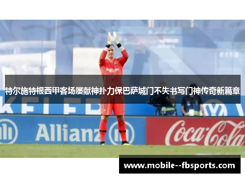 特尔施特根西甲客场屡献神扑力保巴萨城门不失书写门神传奇新篇章